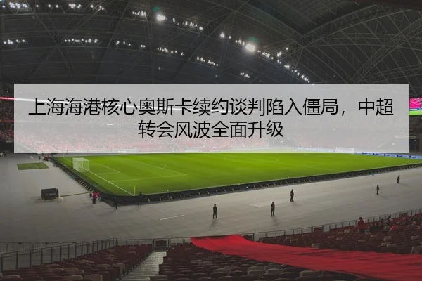 上海海港核心奥斯卡续约谈判陷入僵局，中超转会风波全面升级